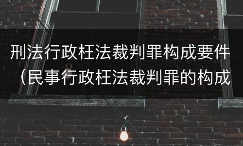 刑法行政枉法裁判罪构成要件（民事行政枉法裁判罪的构成要件）