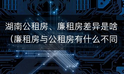 湖南公租房、廉租房差异是啥（廉租房与公租房有什么不同）