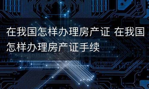 在我国怎样办理房产证 在我国怎样办理房产证手续