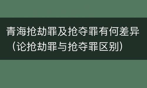 青海抢劫罪及抢夺罪有何差异（论抢劫罪与抢夺罪区别）
