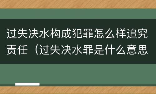 过失决水构成犯罪怎么样追究责任（过失决水罪是什么意思）