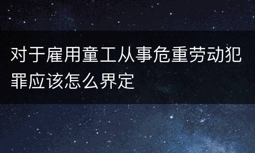对于雇用童工从事危重劳动犯罪应该怎么界定