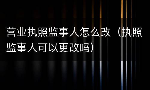 营业执照监事人怎么改（执照监事人可以更改吗）