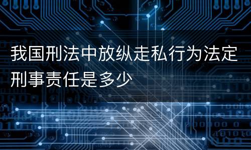 我国刑法中放纵走私行为法定刑事责任是多少