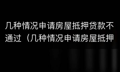 几种情况申请房屋抵押贷款不通过（几种情况申请房屋抵押贷款不通过怎么办）