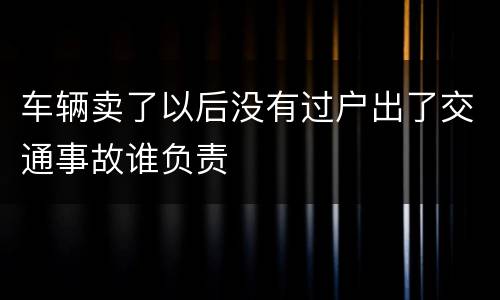 车辆卖了以后没有过户出了交通事故谁负责
