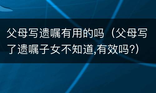 父母写遗嘱有用的吗（父母写了遗嘱子女不知道,有效吗?）
