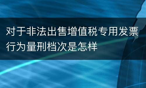 对于非法出售增值税专用发票行为量刑档次是怎样