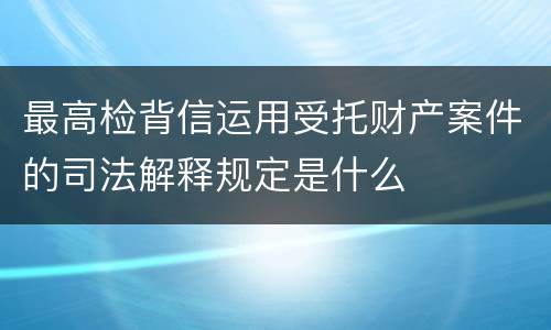 最高检背信运用受托财产案件的司法解释规定是什么