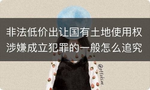 非法低价出让国有土地使用权涉嫌成立犯罪的一般怎么追究责任