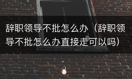 辞职领导不批怎么办（辞职领导不批怎么办直接走可以吗）