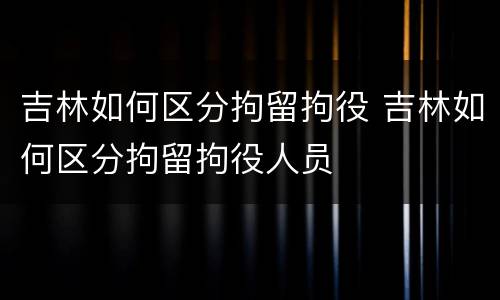 吉林如何区分拘留拘役 吉林如何区分拘留拘役人员