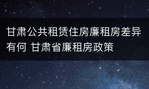 甘肃公共租赁住房廉租房差异有何 甘肃省廉租房政策
