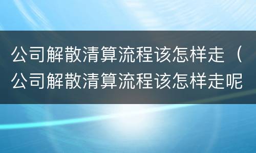 公司解散清算流程该怎样走（公司解散清算流程该怎样走呢）