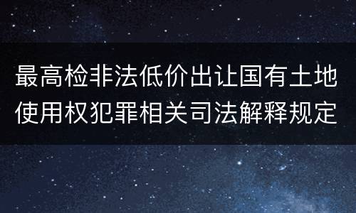最高检非法低价出让国有土地使用权犯罪相关司法解释规定具体是什么主要内容