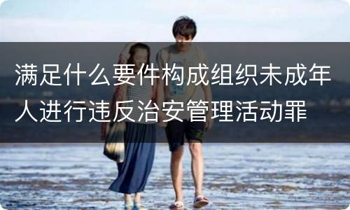 满足什么要件构成组织未成年人进行违反治安管理活动罪