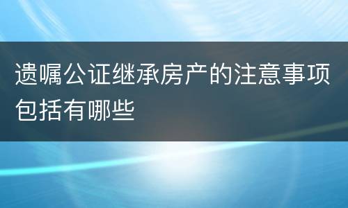 遗嘱公证继承房产的注意事项包括有哪些