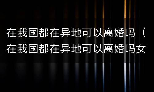 在我国都在异地可以离婚吗（在我国都在异地可以离婚吗女方）