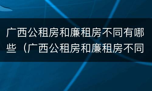 广西公租房和廉租房不同有哪些（广西公租房和廉租房不同有哪些政策）