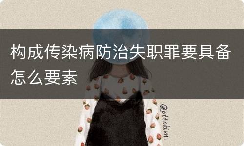 构成传染病防治失职罪要具备怎么要素