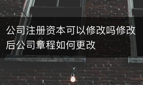 公司注册资本可以修改吗修改后公司章程如何更改