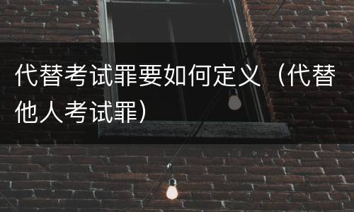 代替考试罪要如何定义（代替他人考试罪）
