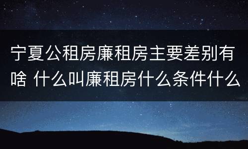 宁夏公租房廉租房主要差别有啥 什么叫廉租房什么条件什么叫公租房