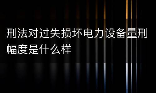 刑法对过失损坏电力设备量刑幅度是什么样