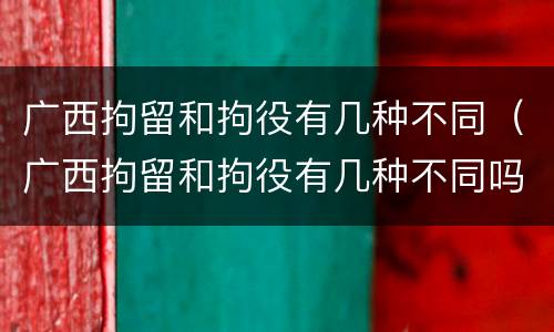 广西拘留和拘役有几种不同（广西拘留和拘役有几种不同吗）