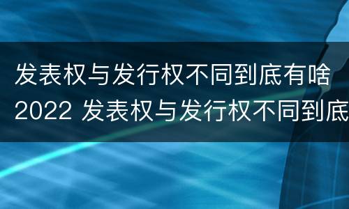 发表权与发行权不同到底有啥2022 发表权与发行权不同到底有啥2022年的变化