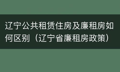 辽宁公共租赁住房及廉租房如何区别（辽宁省廉租房政策）