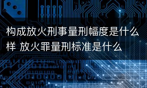 构成放火刑事量刑幅度是什么样 放火罪量刑标准是什么