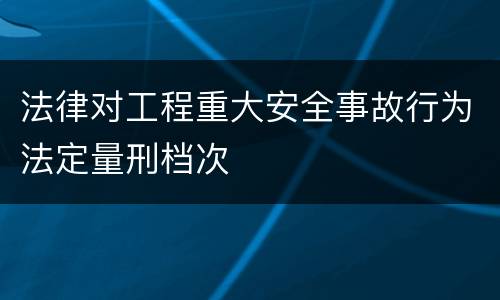 法律对工程重大安全事故行为法定量刑档次