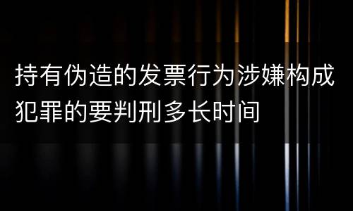 持有伪造的发票行为涉嫌构成犯罪的要判刑多长时间