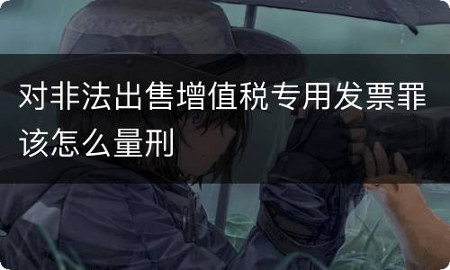 对非法出售增值税专用发票罪该怎么量刑