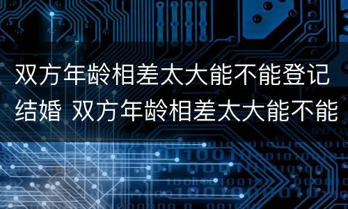 双方年龄相差太大能不能登记结婚 双方年龄相差太大能不能登记结婚证
