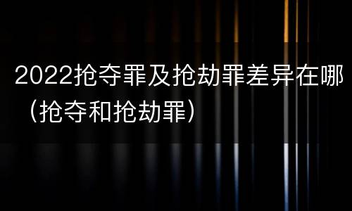 2022抢夺罪及抢劫罪差异在哪（抢夺和抢劫罪）