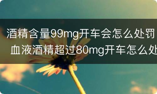 酒精含量99mg开车会怎么处罚 血液酒精超过80mg开车怎么处罚