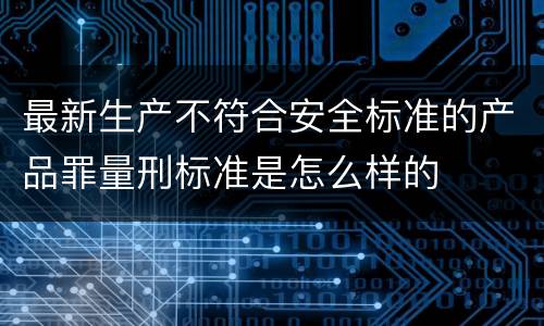 最新生产不符合安全标准的产品罪量刑标准是怎么样的