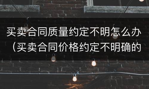 买卖合同质量约定不明怎么办（买卖合同价格约定不明确的如何处理）