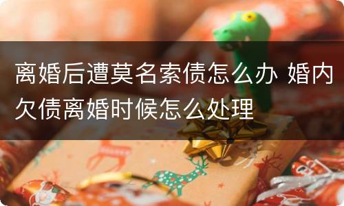 离婚后遭莫名索债怎么办 婚内欠债离婚时候怎么处理