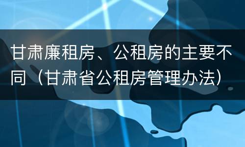 甘肃廉租房、公租房的主要不同（甘肃省公租房管理办法）