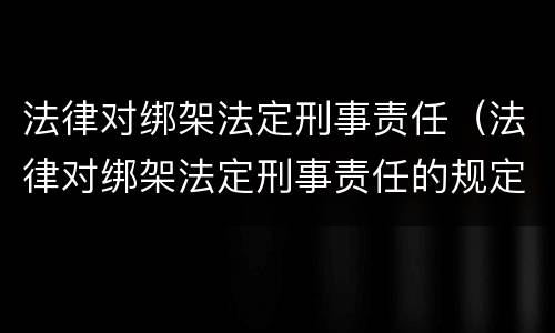 法律对绑架法定刑事责任（法律对绑架法定刑事责任的规定）