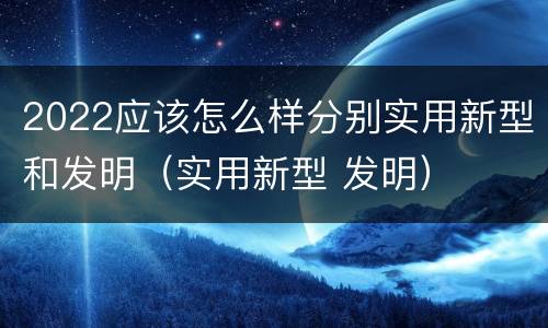 2022应该怎么样分别实用新型和发明（实用新型 发明）