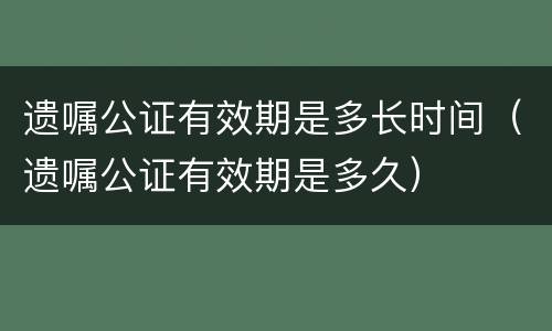 遗嘱公证有效期是多长时间（遗嘱公证有效期是多久）