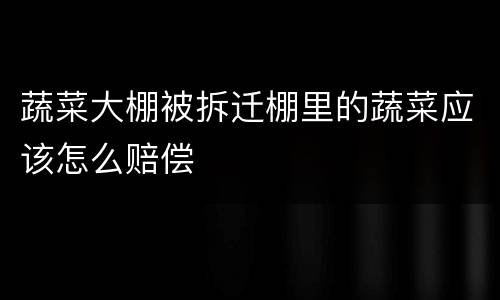 蔬菜大棚被拆迁棚里的蔬菜应该怎么赔偿
