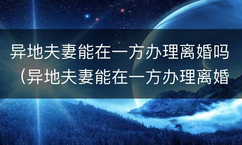 异地夫妻能在一方办理离婚吗（异地夫妻能在一方办理离婚吗现在）