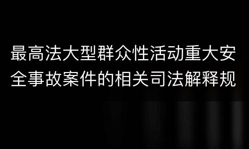 最高法大型群众性活动重大安全事故案件的相关司法解释规定具体是什么重要内容