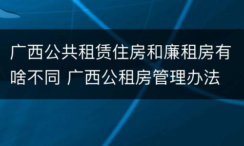 广西公共租赁住房和廉租房有啥不同 广西公租房管理办法
