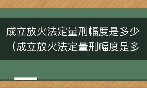 成立放火法定量刑幅度是多少（成立放火法定量刑幅度是多少天）